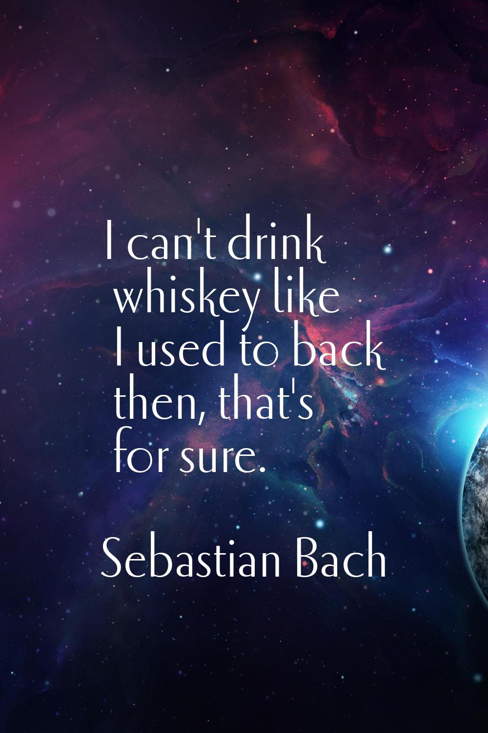 I can't drink whiskey like I used to back then, that's for sure.