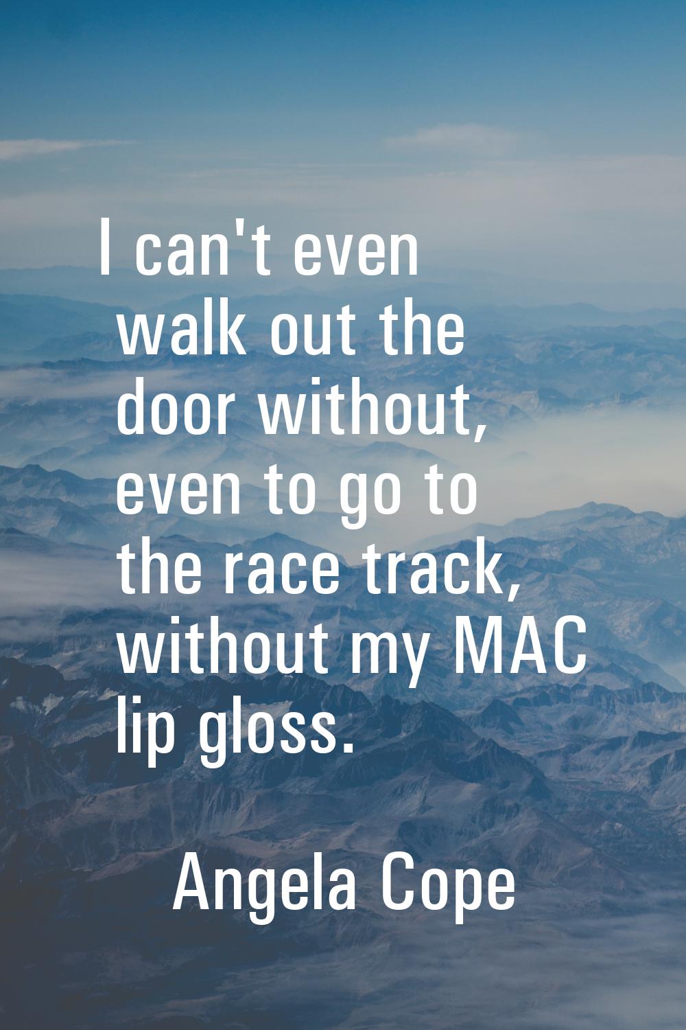 I can't even walk out the door without, even to go to the race track, without my MAC lip gloss.