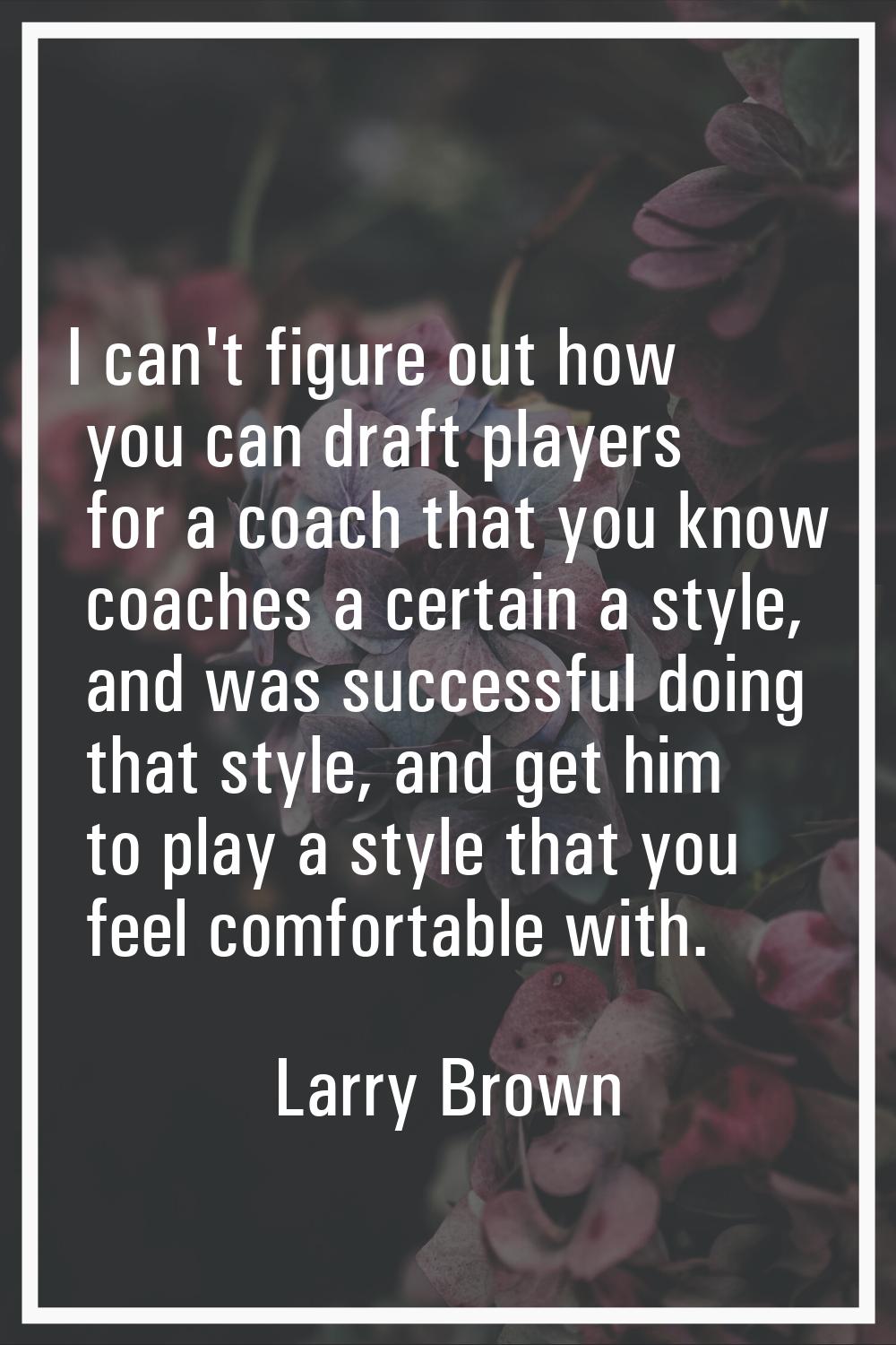 I can't figure out how you can draft players for a coach that you know coaches a certain a style, a
