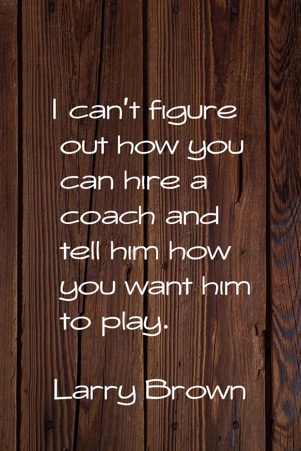 I can't figure out how you can hire a coach and tell him how you want him to play.