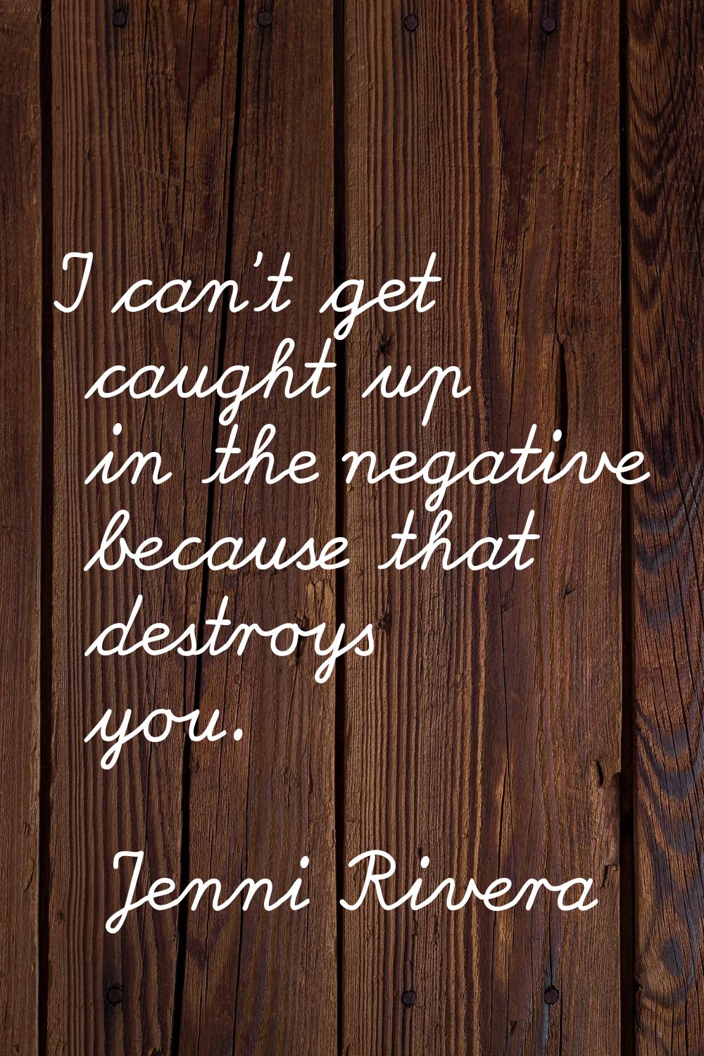 I can't get caught up in the negative because that destroys you.