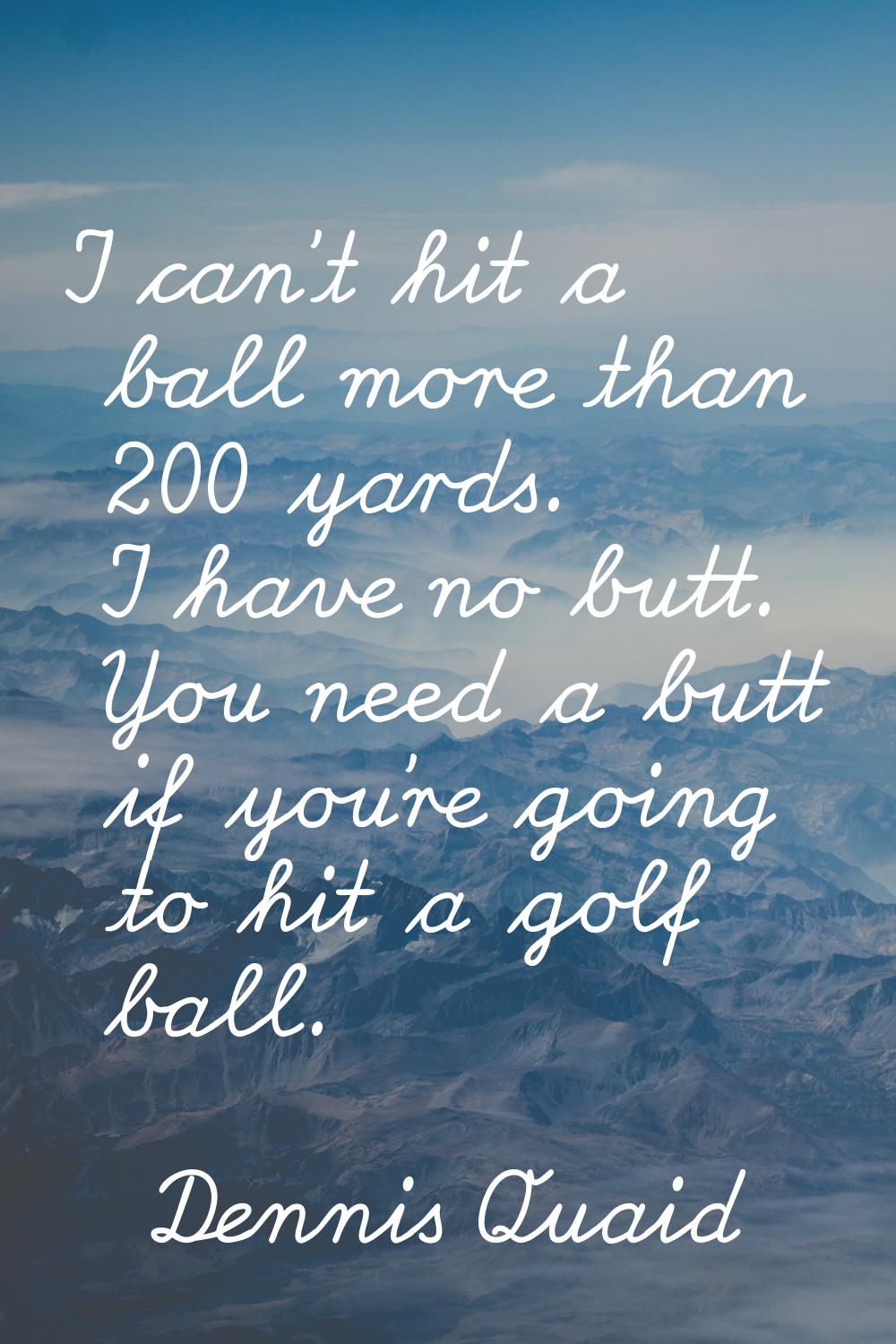 I can't hit a ball more than 200 yards. I have no butt. You need a butt if you're going to hit a go