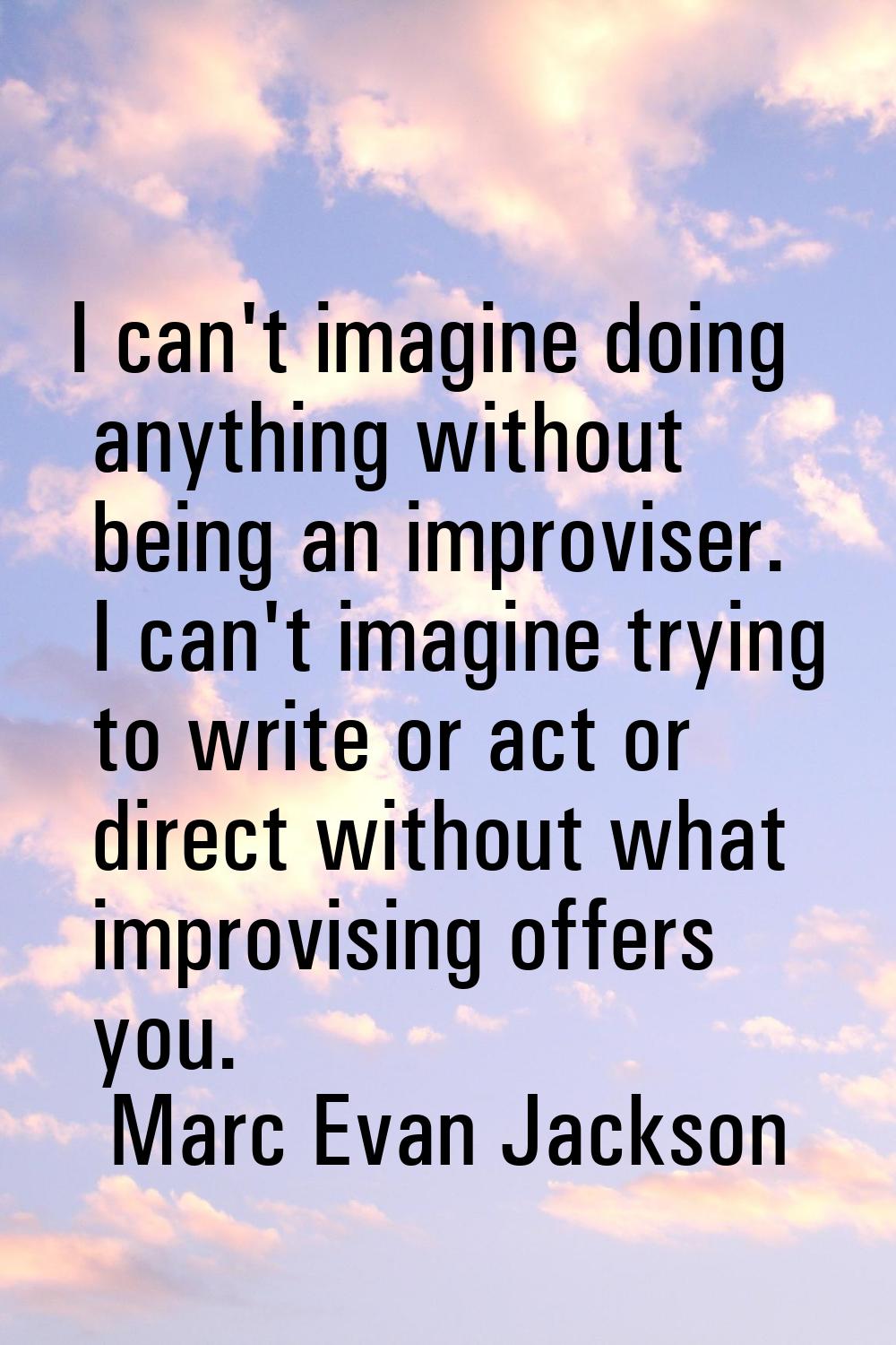 I can't imagine doing anything without being an improviser. I can't imagine trying to write or act 