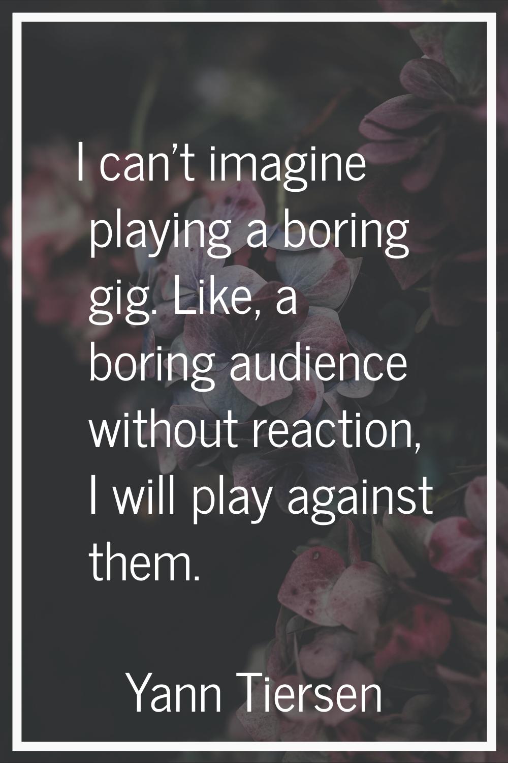 I can't imagine playing a boring gig. Like, a boring audience without reaction, I will play against