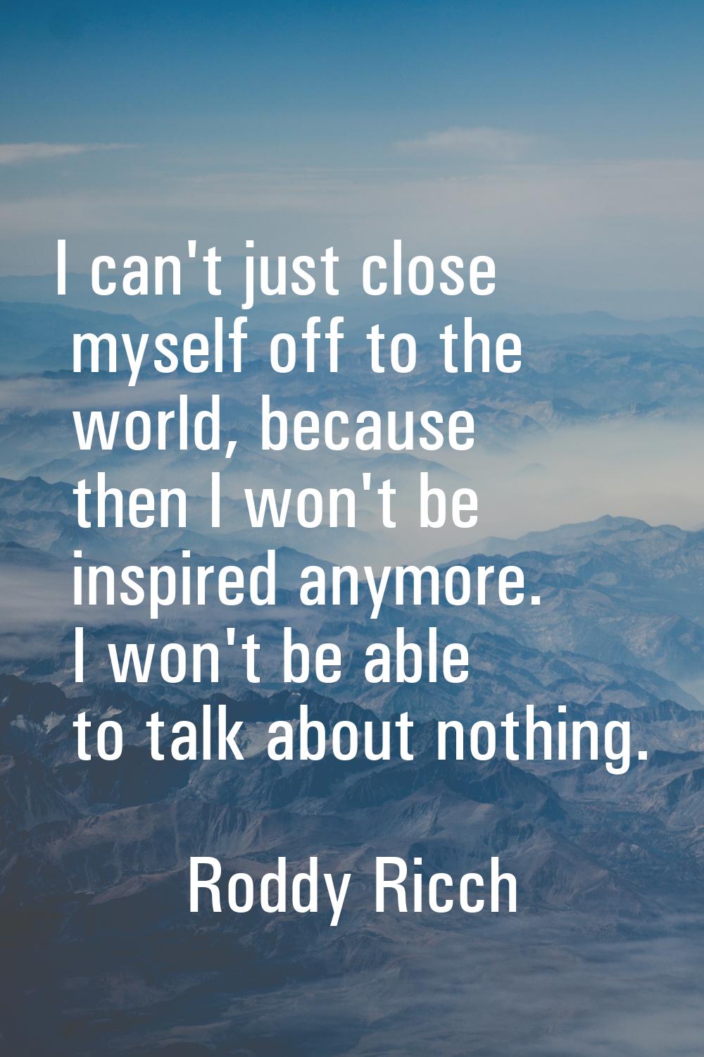 I can't just close myself off to the world, because then I won't be inspired anymore. I won't be ab