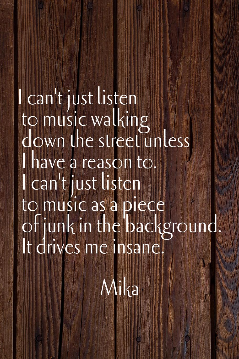 I can't just listen to music walking down the street unless I have a reason to. I can't just listen