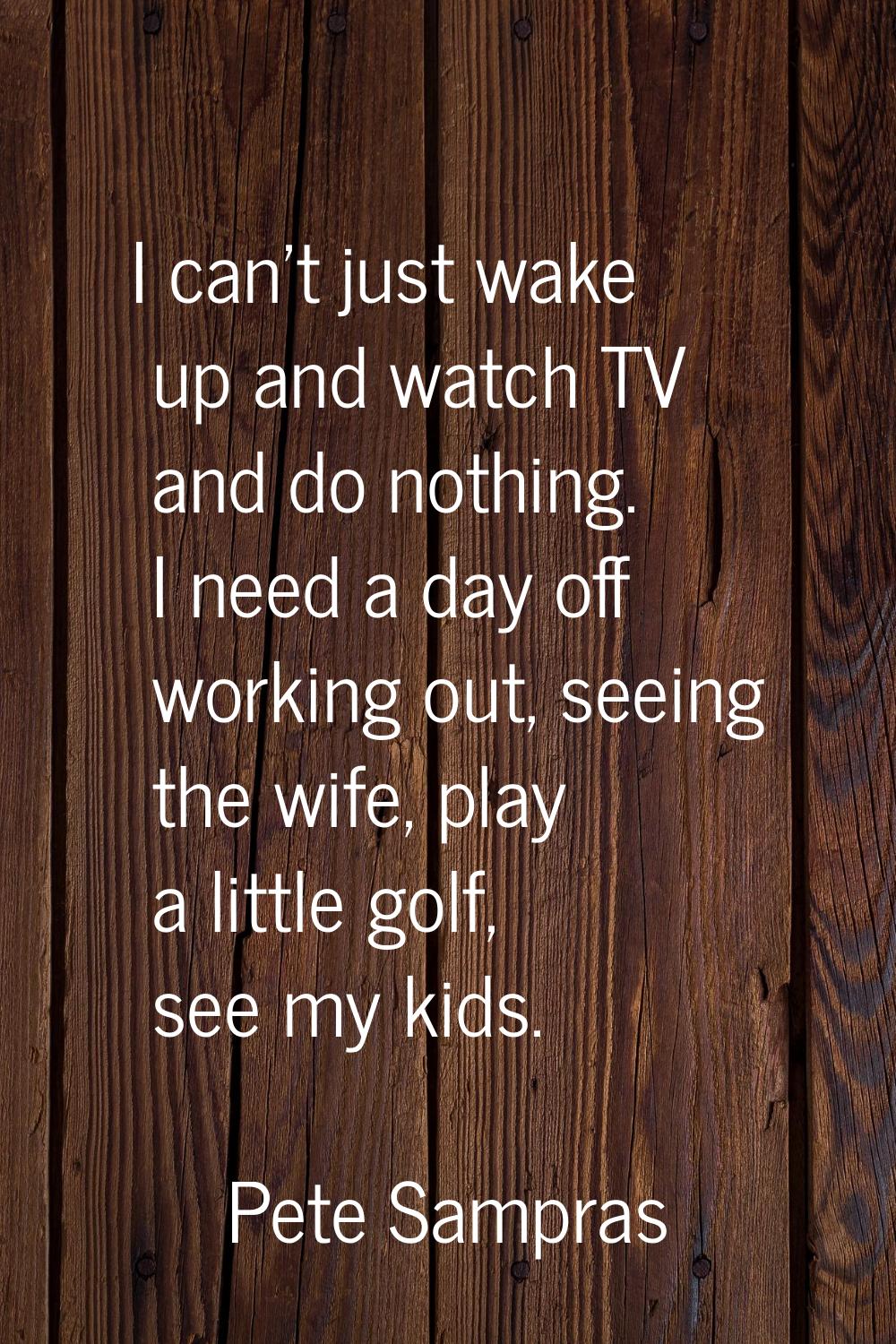 I can't just wake up and watch TV and do nothing. I need a day off working out, seeing the wife, pl