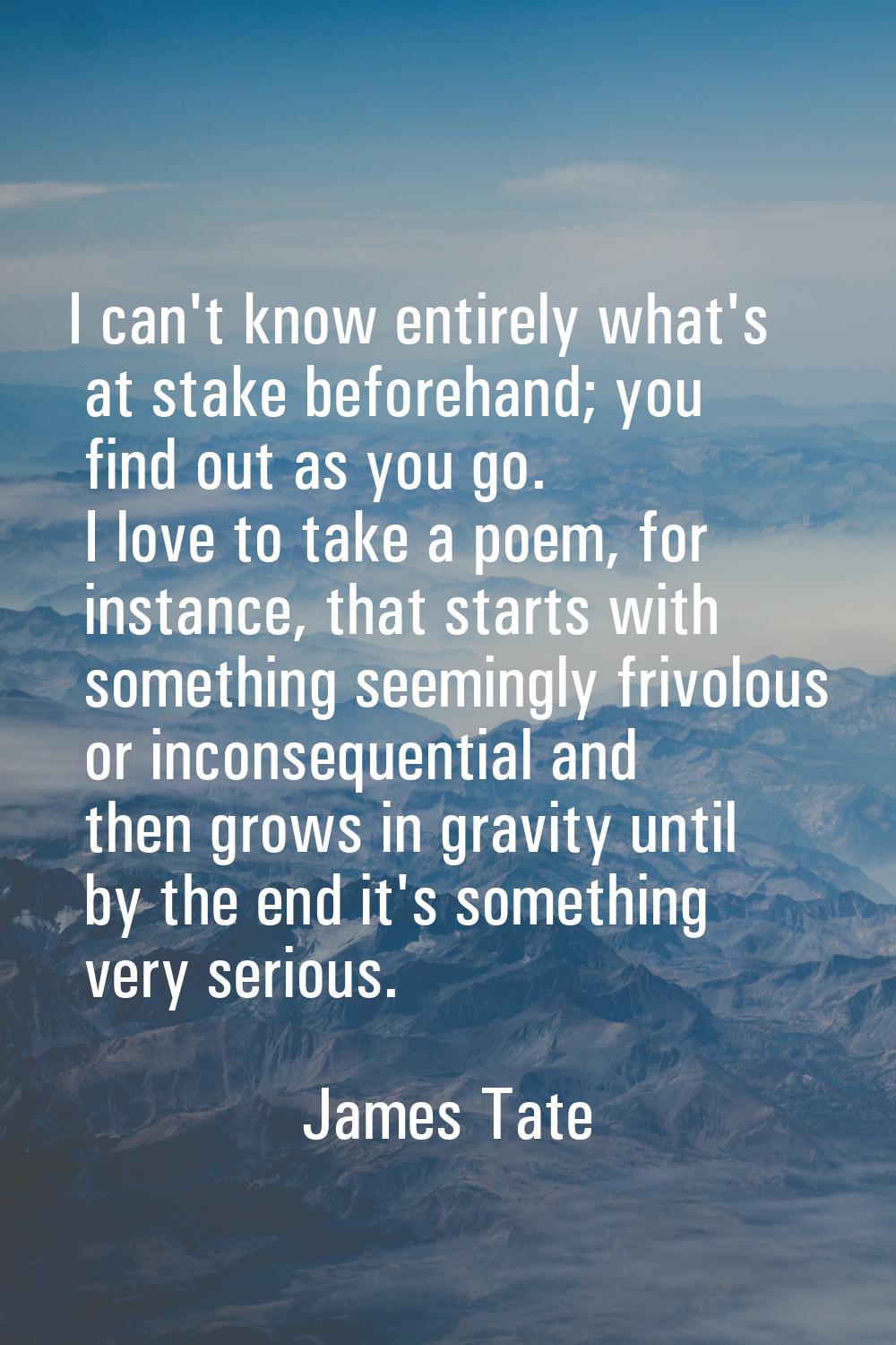 I can't know entirely what's at stake beforehand; you find out as you go. I love to take a poem, fo