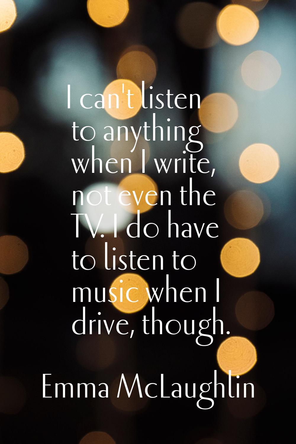I can't listen to anything when I write, not even the TV. I do have to listen to music when I drive
