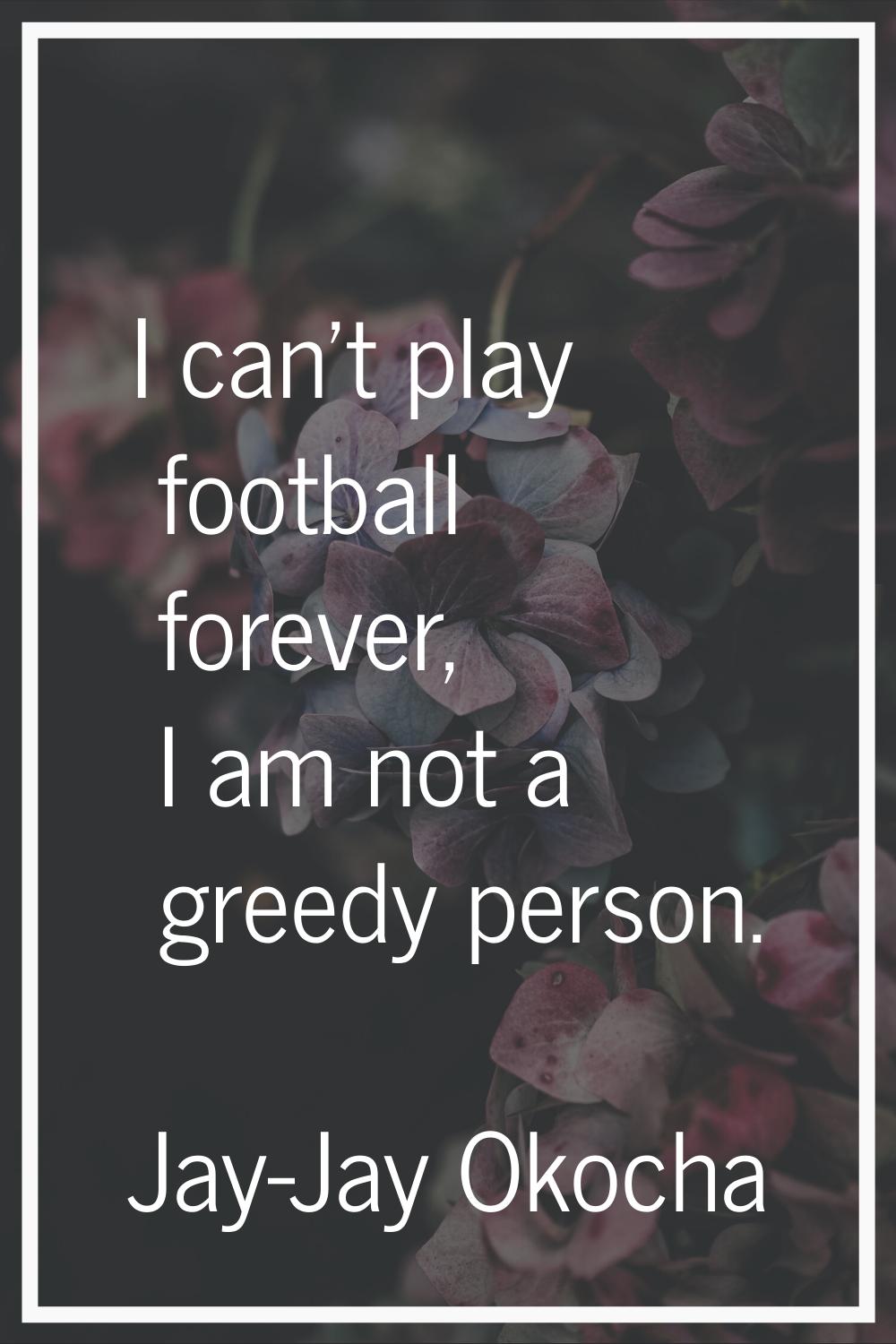 I can't play football forever, I am not a greedy person.