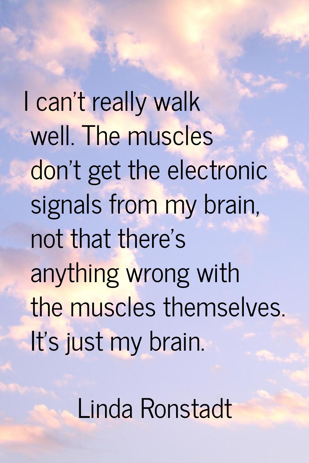 I can't really walk well. The muscles don't get the electronic signals from my brain, not that ther