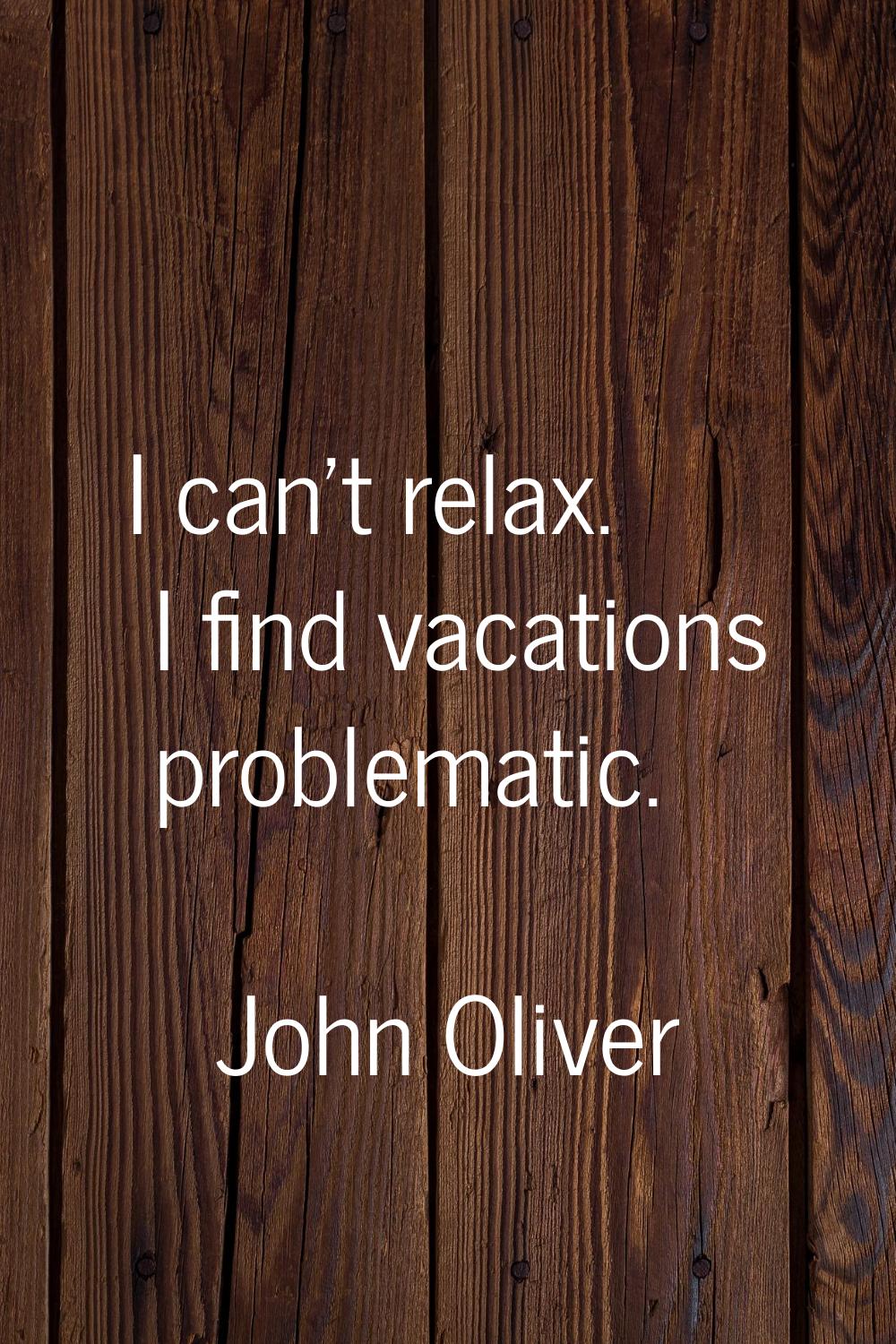 I can't relax. I find vacations problematic.