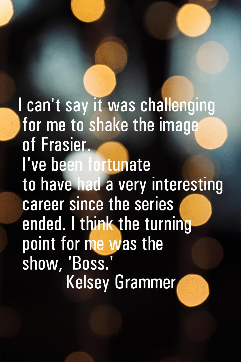 I can't say it was challenging for me to shake the image of Frasier. I've been fortunate to have ha
