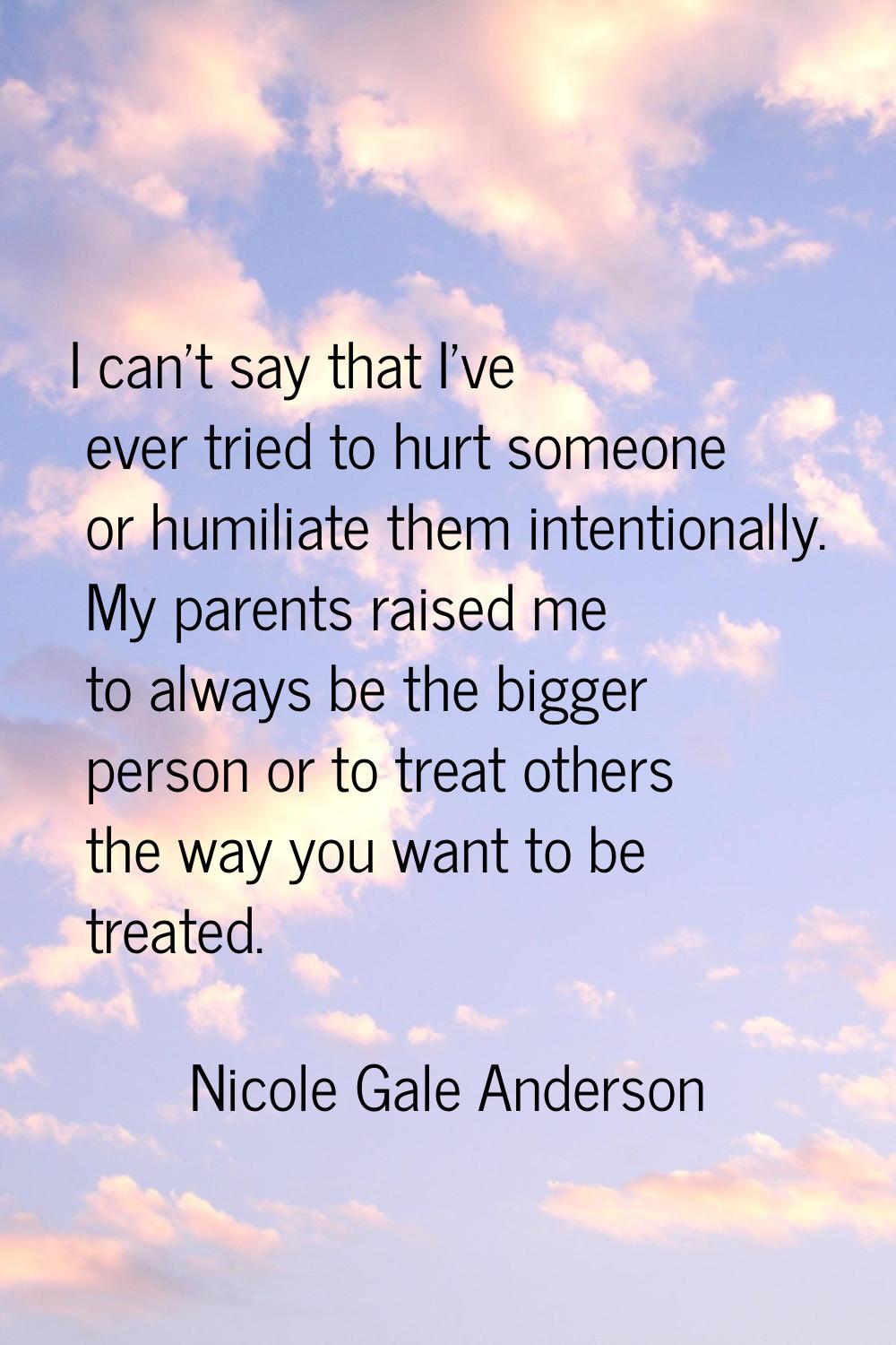 I can't say that I've ever tried to hurt someone or humiliate them intentionally. My parents raised