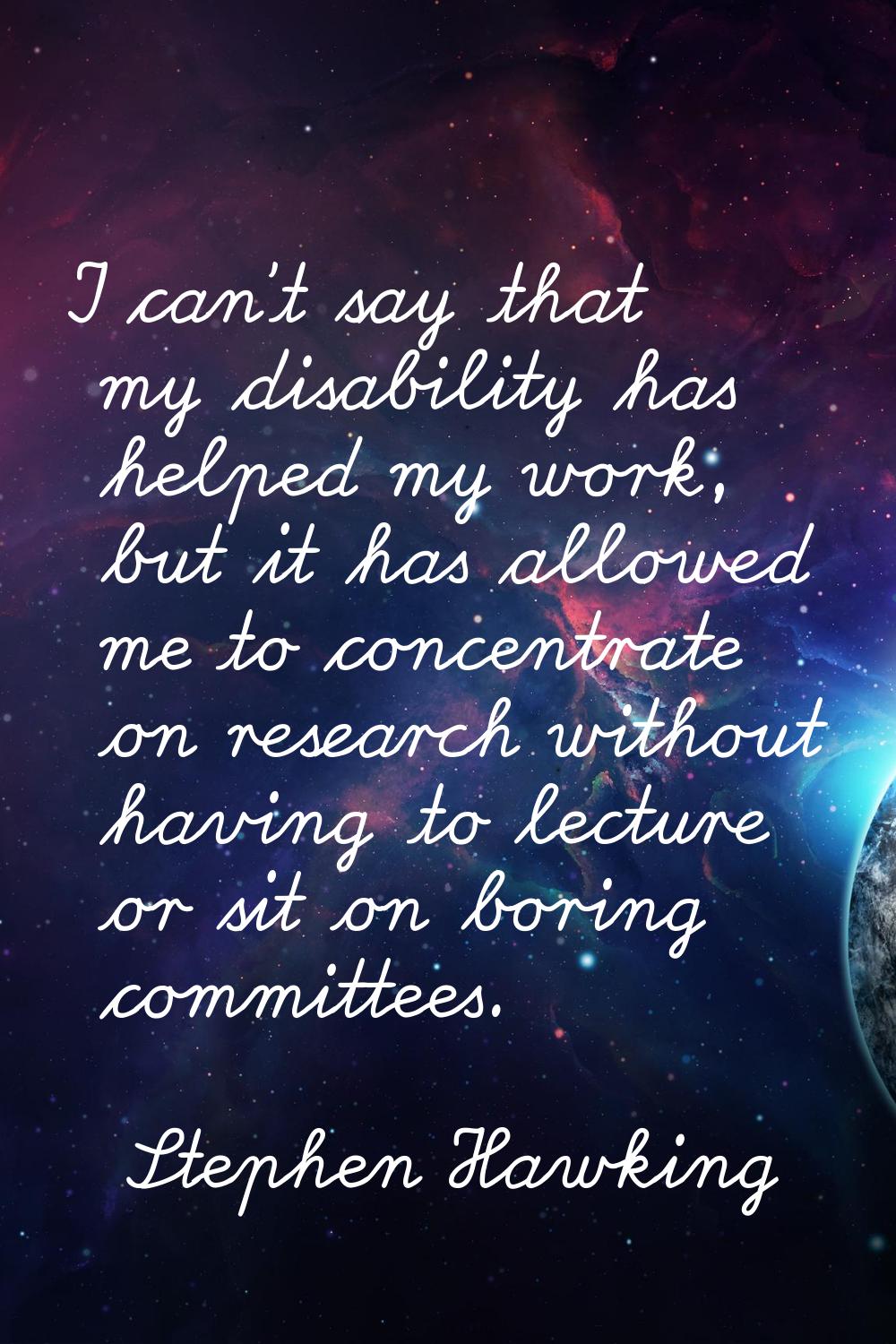 I can't say that my disability has helped my work, but it has allowed me to concentrate on research