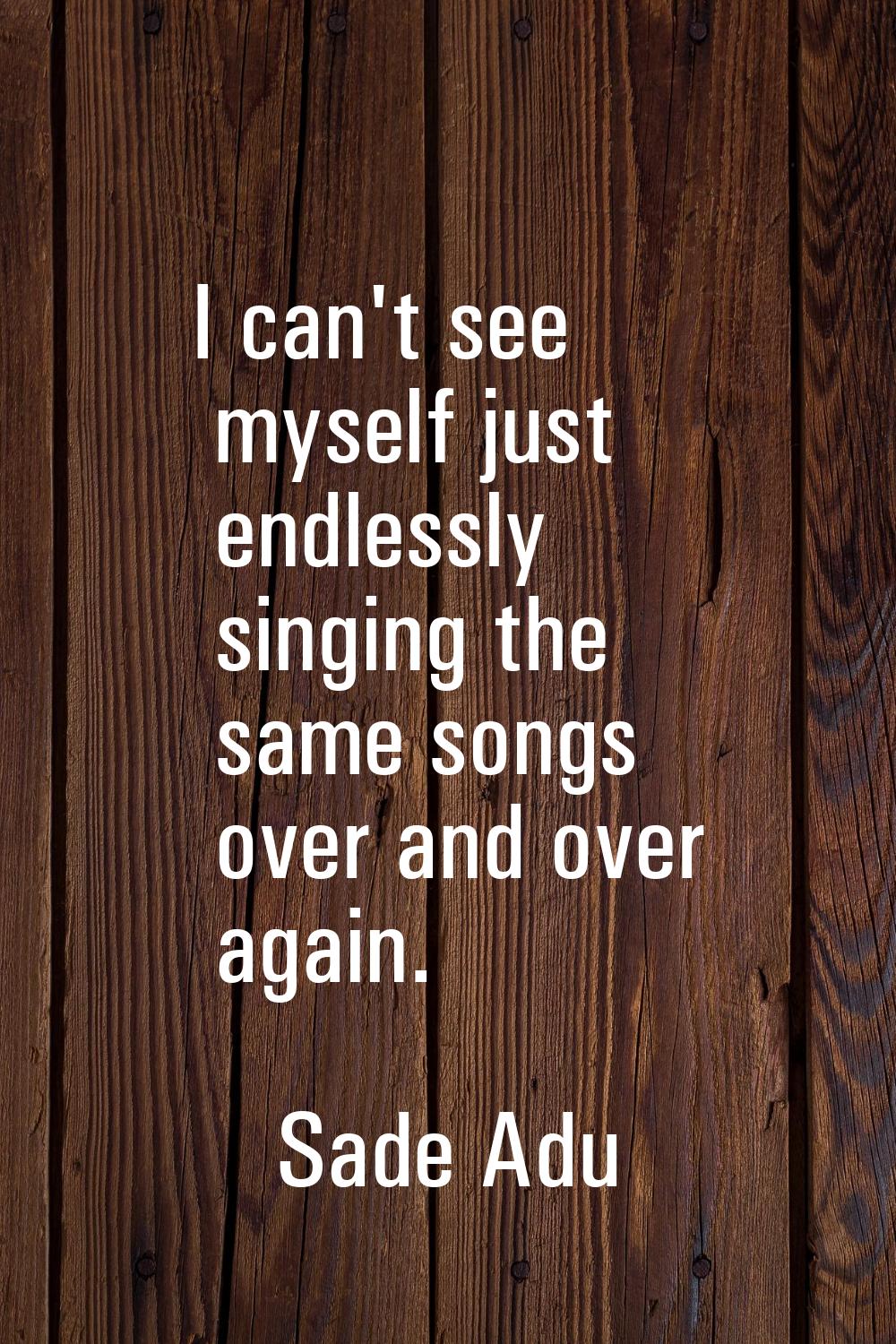 I can't see myself just endlessly singing the same songs over and over again.