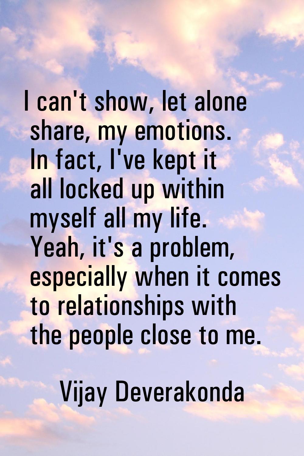 I can't show, let alone share, my emotions. In fact, I've kept it all locked up within myself all m
