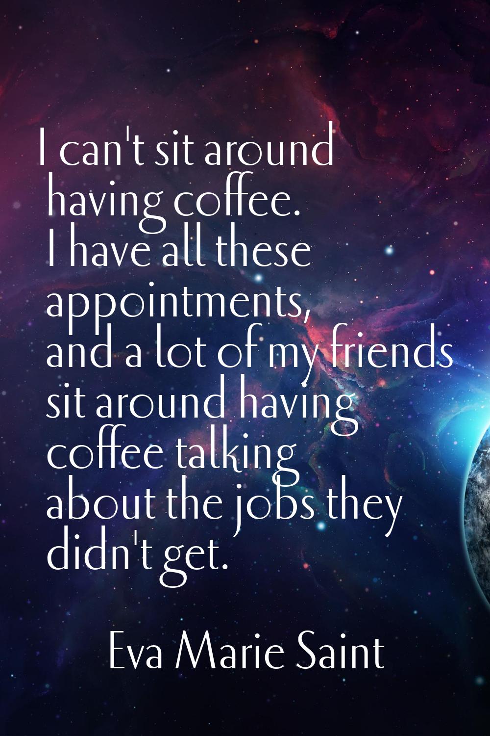 I can't sit around having coffee. I have all these appointments, and a lot of my friends sit around
