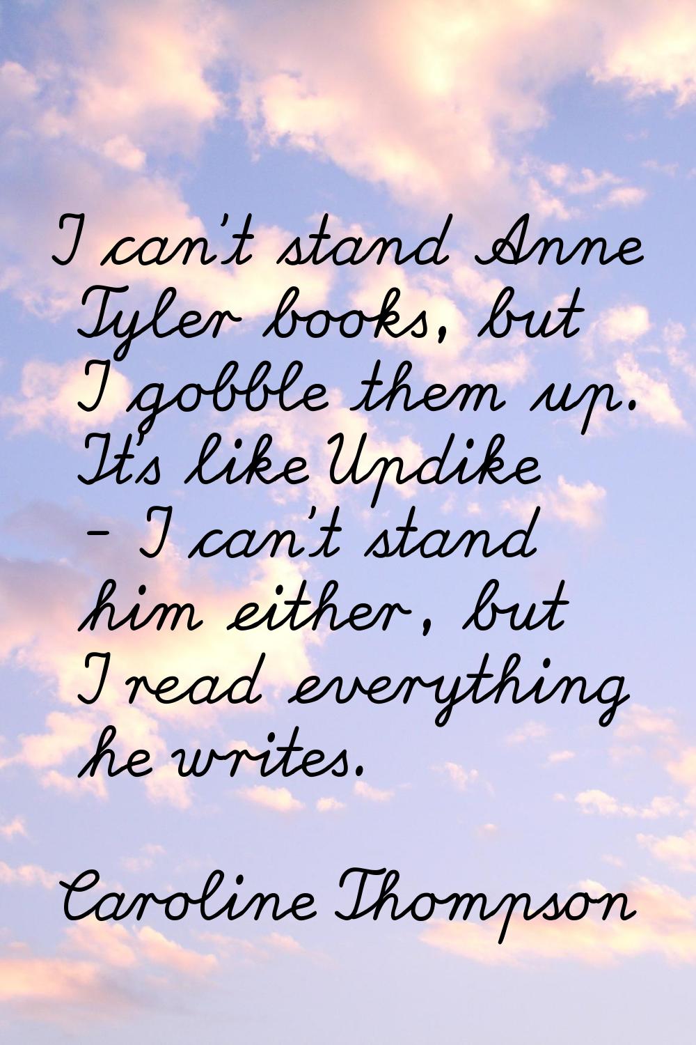 I can't stand Anne Tyler books, but I gobble them up. It's like Updike - I can't stand him either, 