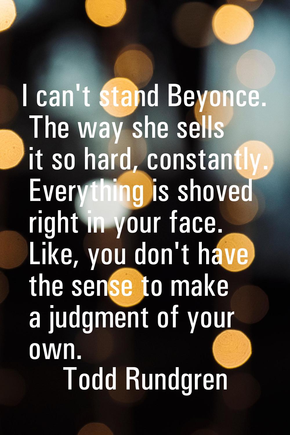 I can't stand Beyonce. The way she sells it so hard, constantly. Everything is shoved right in your