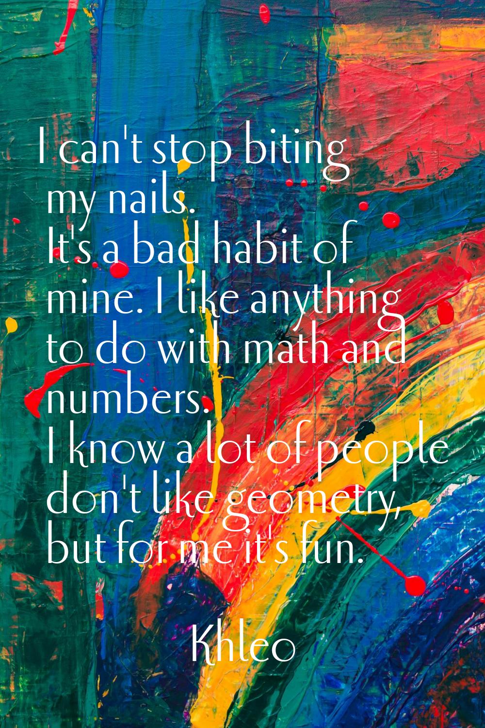I can't stop biting my nails. It's a bad habit of mine. I like anything to do with math and numbers