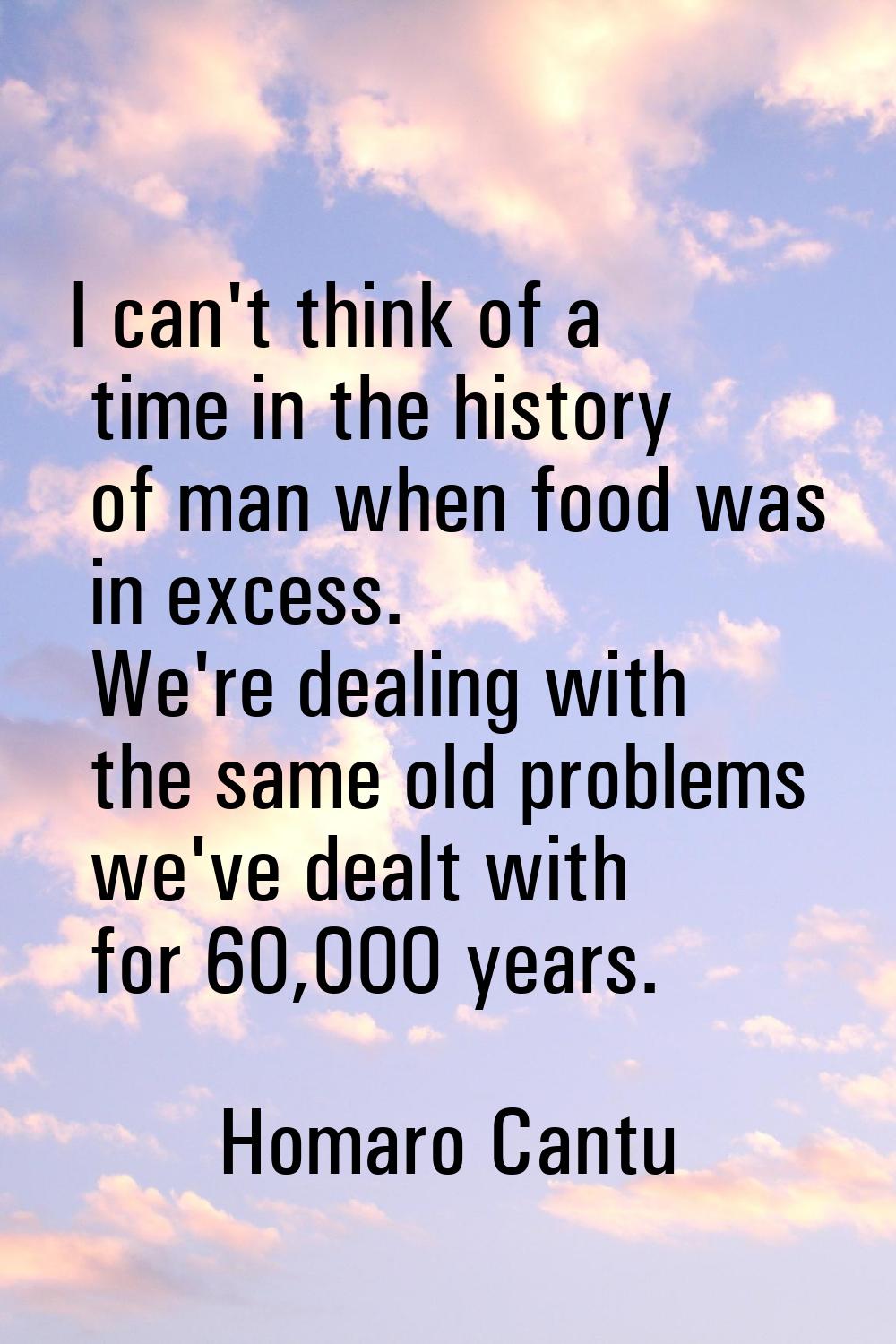 I can't think of a time in the history of man when food was in excess. We're dealing with the same 