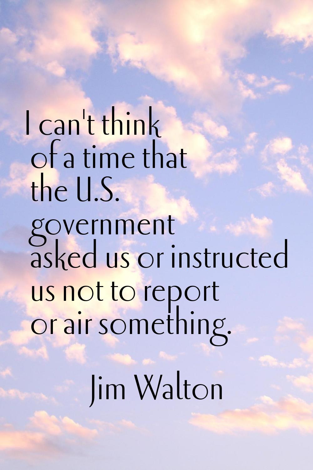 I can't think of a time that the U.S. government asked us or instructed us not to report or air som
