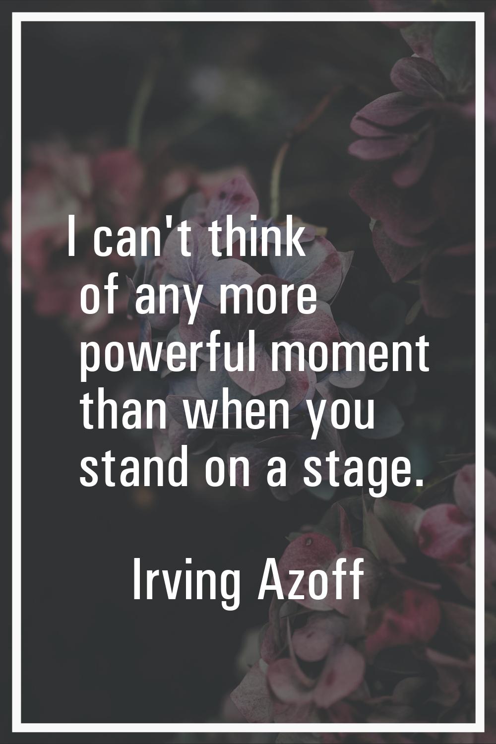 I can't think of any more powerful moment than when you stand on a stage.