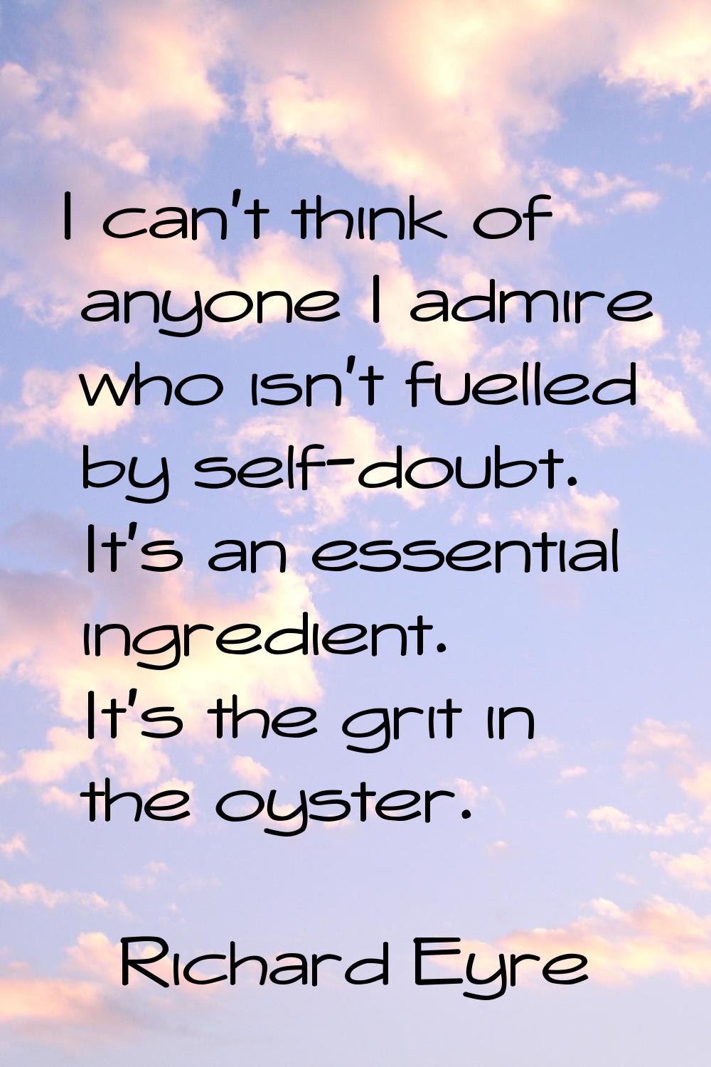 I can't think of anyone I admire who isn't fuelled by self-doubt. It's an essential ingredient. It'