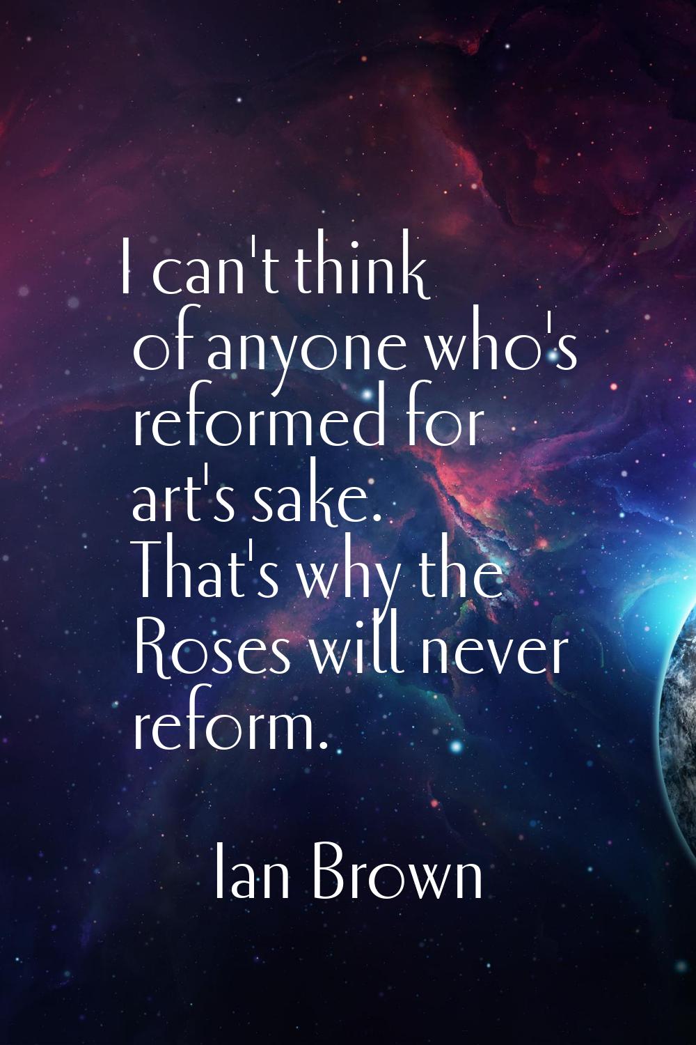 I can't think of anyone who's reformed for art's sake. That's why the Roses will never reform.