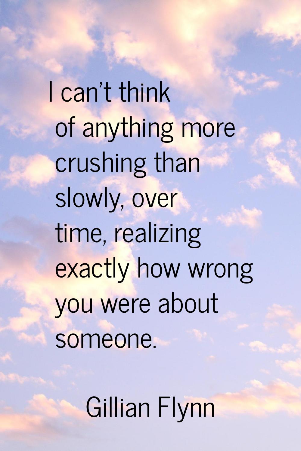 I can't think of anything more crushing than slowly, over time, realizing exactly how wrong you wer