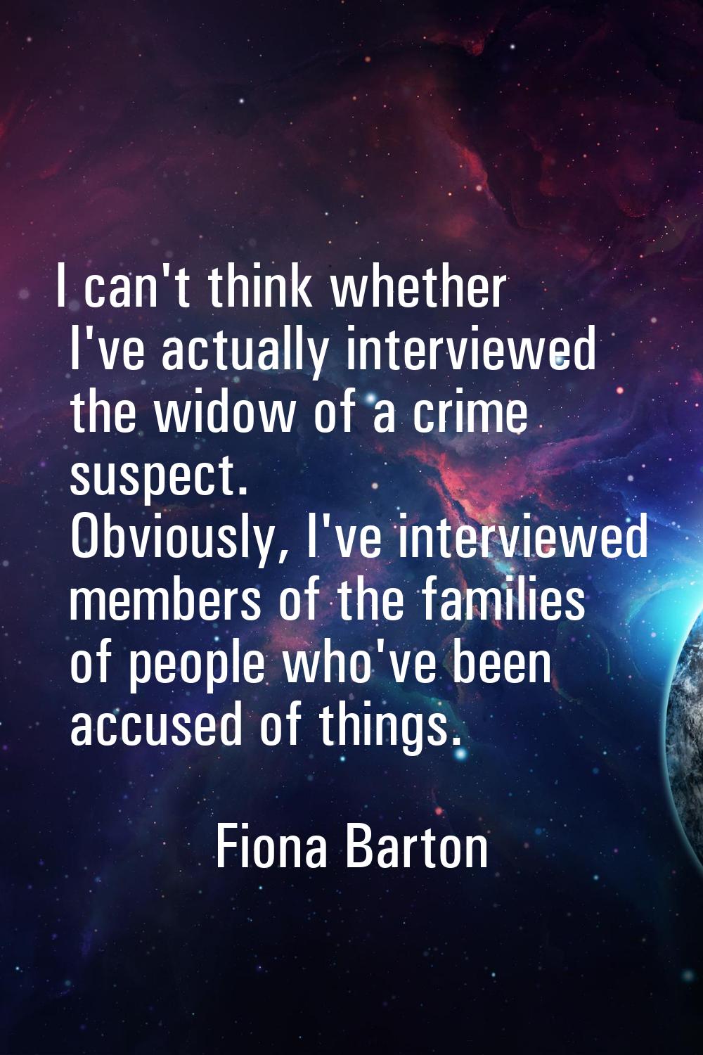 I can't think whether I've actually interviewed the widow of a crime suspect. Obviously, I've inter