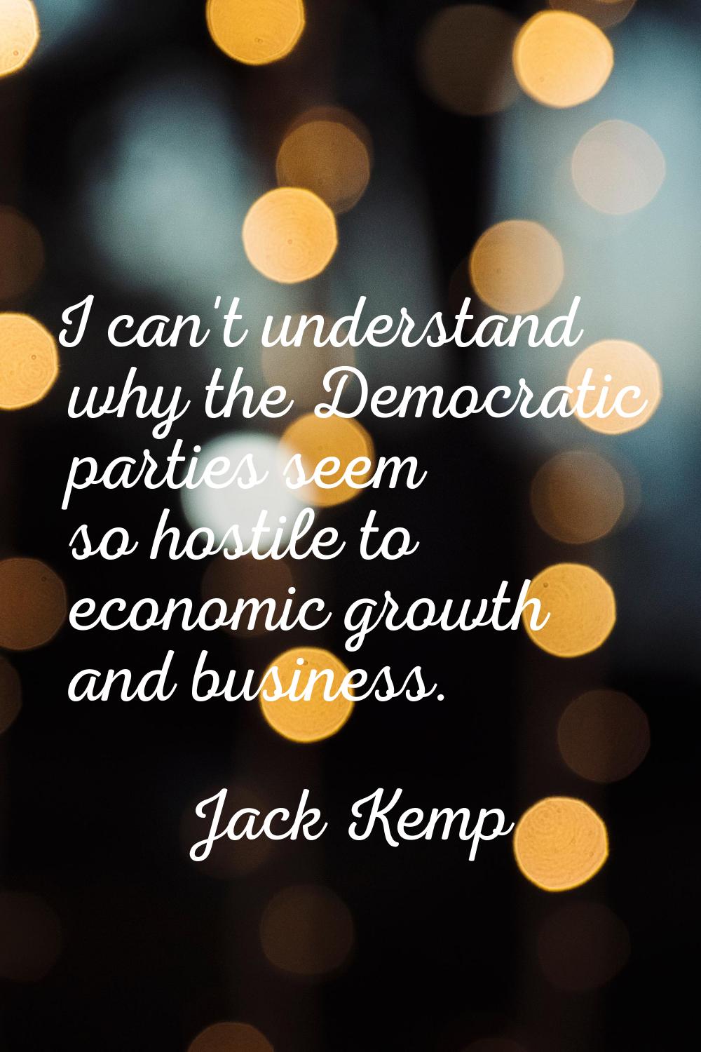 I can't understand why the Democratic parties seem so hostile to economic growth and business.