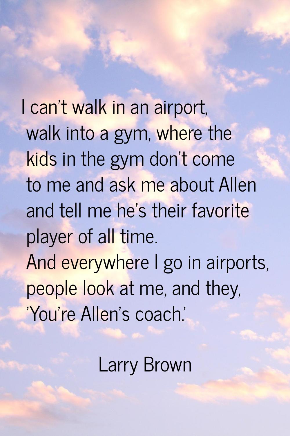 I can't walk in an airport, walk into a gym, where the kids in the gym don't come to me and ask me 