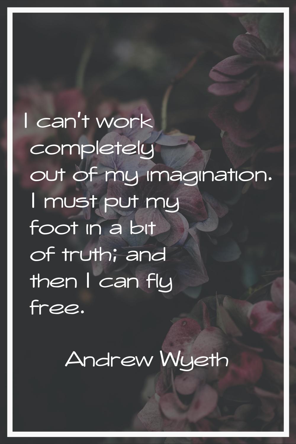 I can't work completely out of my imagination. I must put my foot in a bit of truth; and then I can