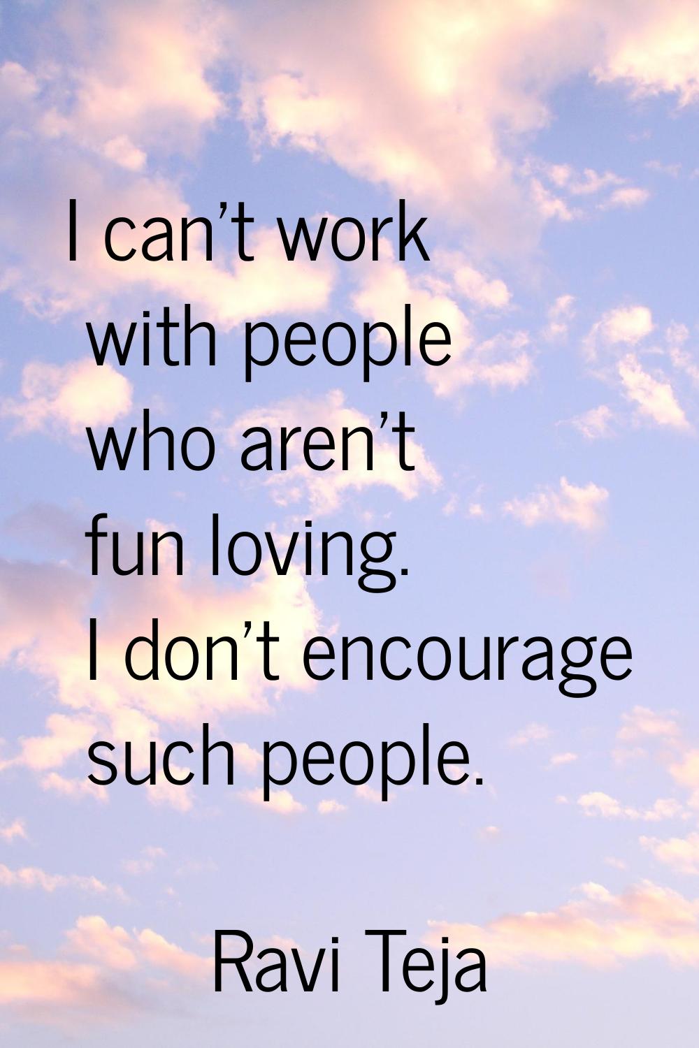 I can't work with people who aren't fun loving. I don't encourage such people.