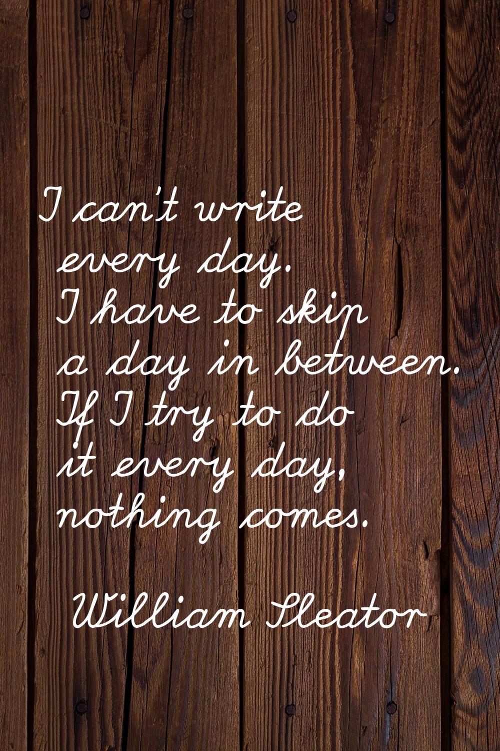 I can't write every day. I have to skip a day in between. If I try to do it every day, nothing come