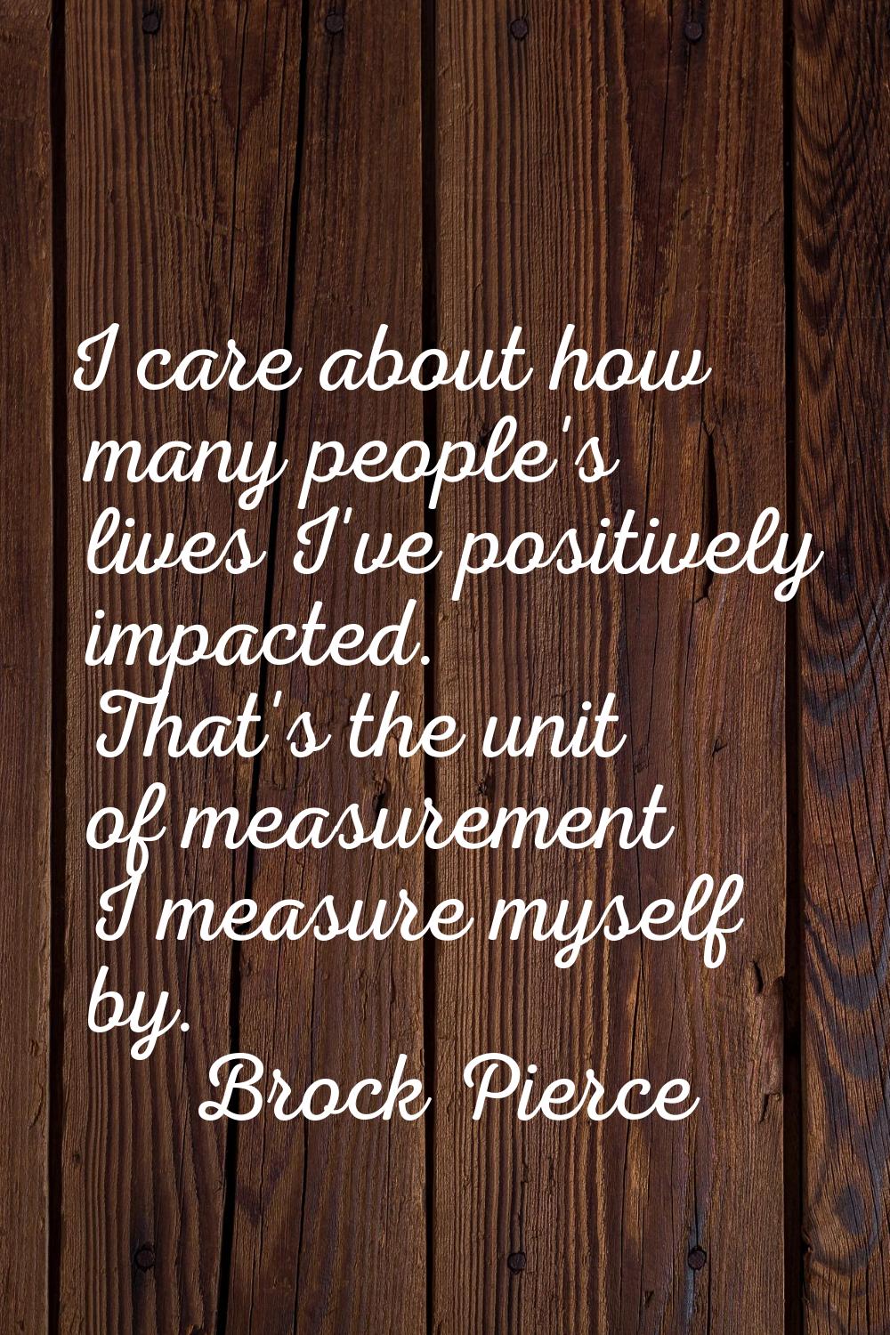 I care about how many people's lives I've positively impacted. That's the unit of measurement I mea