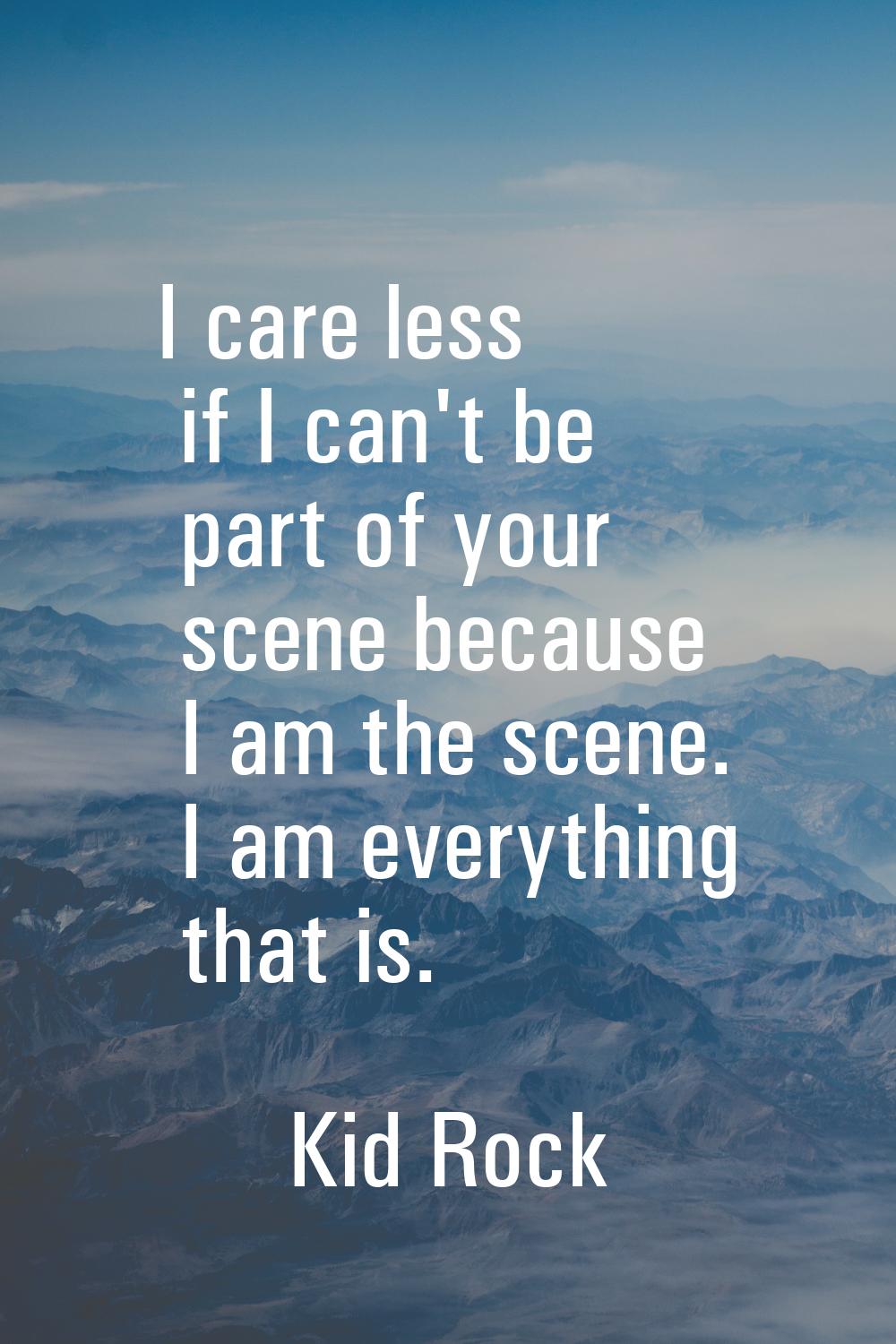 I care less if I can't be part of your scene because I am the scene. I am everything that is.