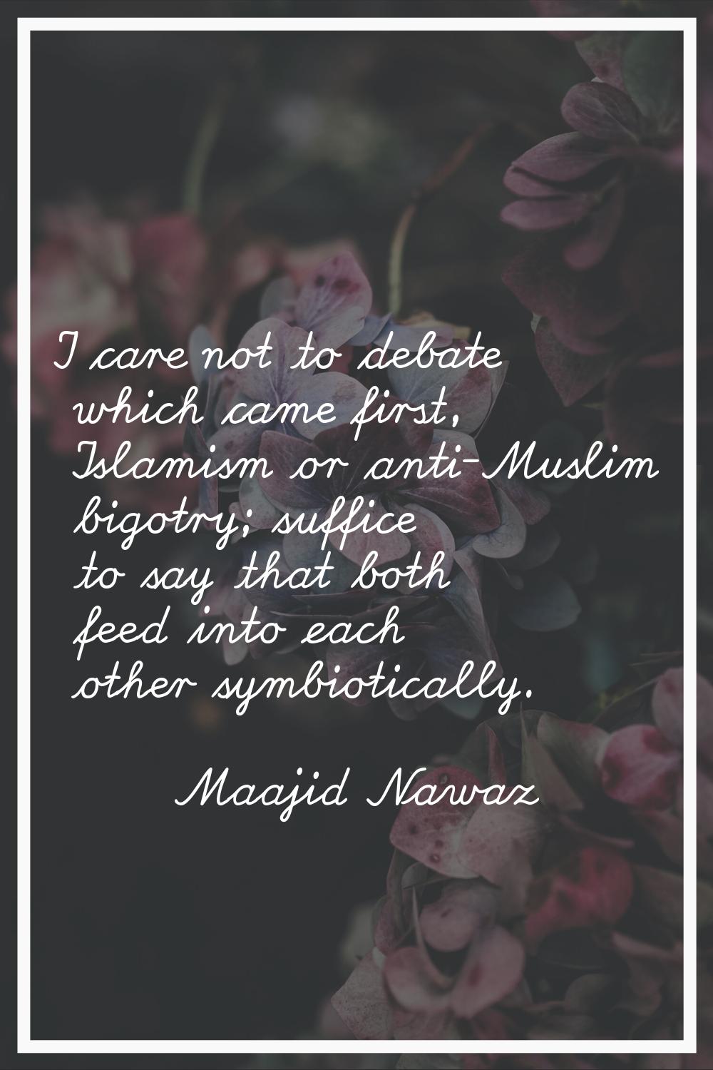 I care not to debate which came first, Islamism or anti-Muslim bigotry; suffice to say that both fe