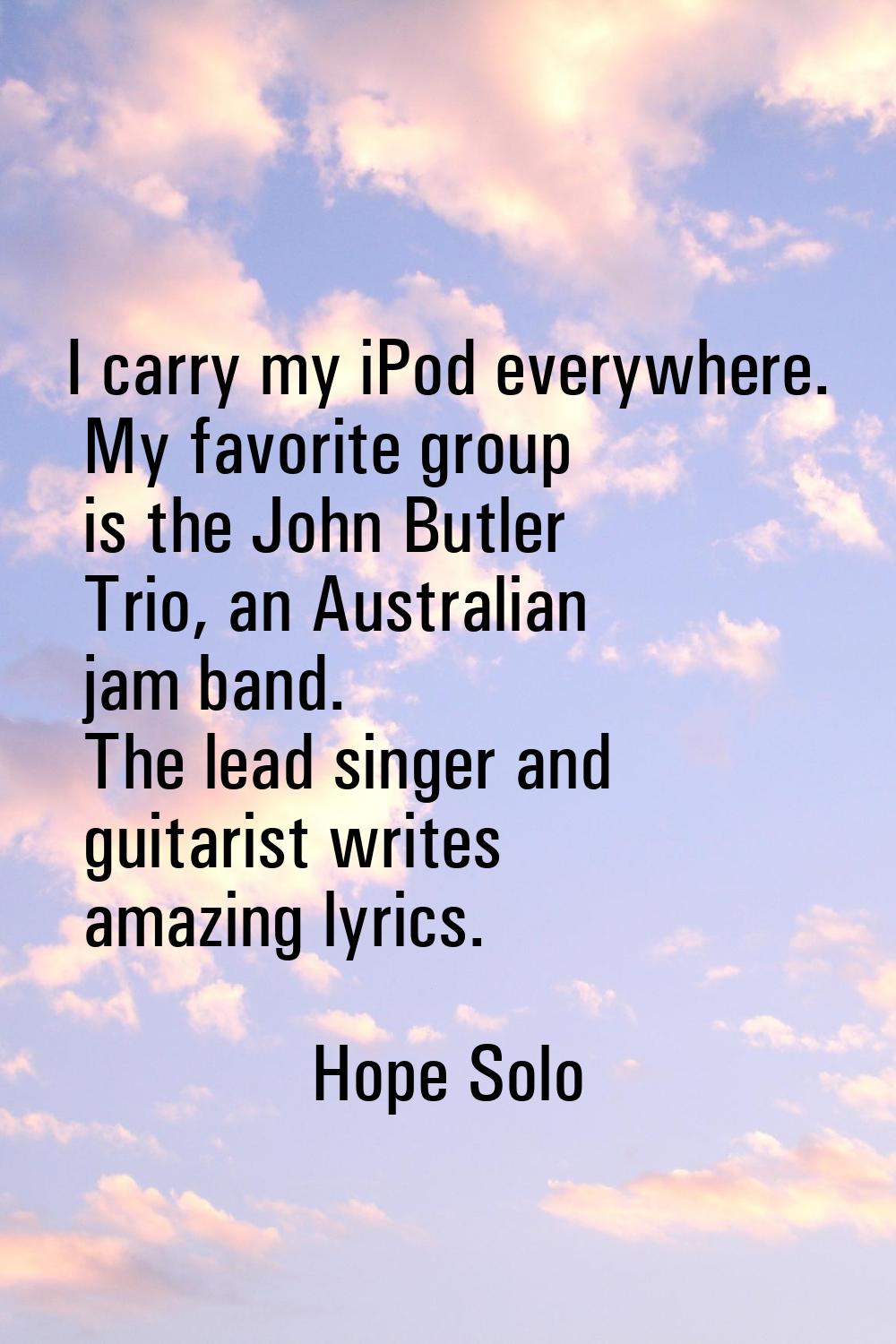 I carry my iPod everywhere. My favorite group is the John Butler Trio, an Australian jam band. The 