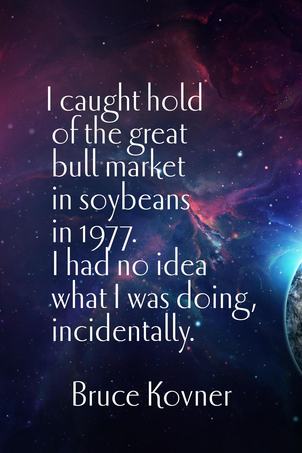 I caught hold of the great bull market in soybeans in 1977. I had no idea what I was doing, inciden