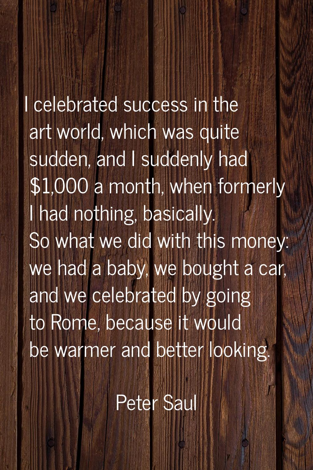 I celebrated success in the art world, which was quite sudden, and I suddenly had $1,000 a month, w