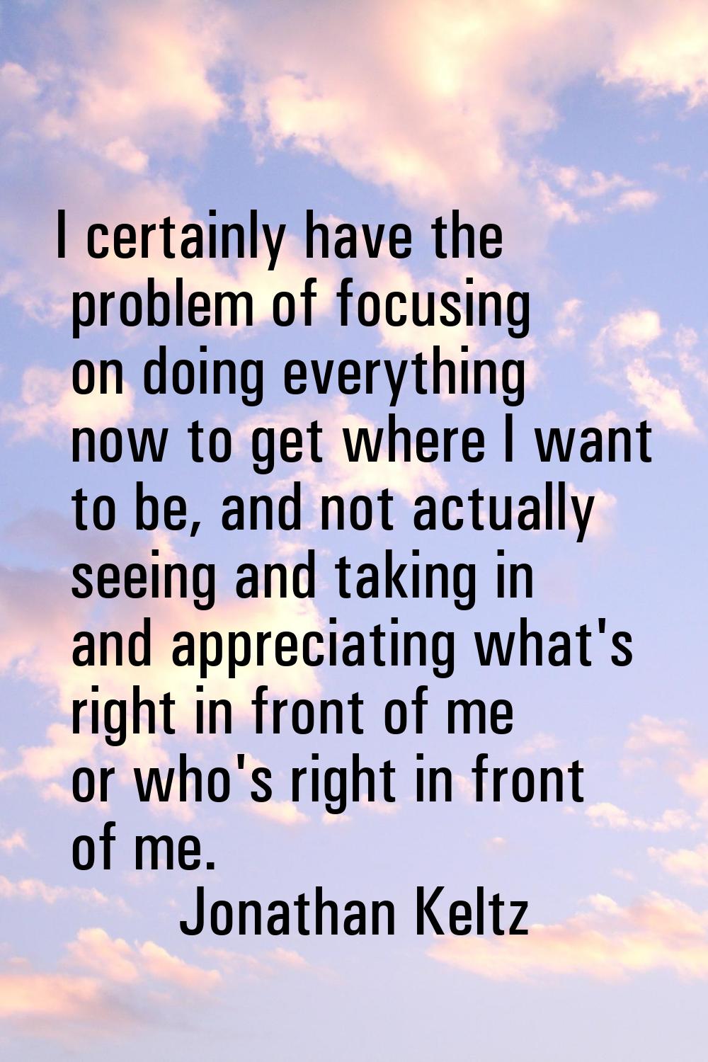 I certainly have the problem of focusing on doing everything now to get where I want to be, and not