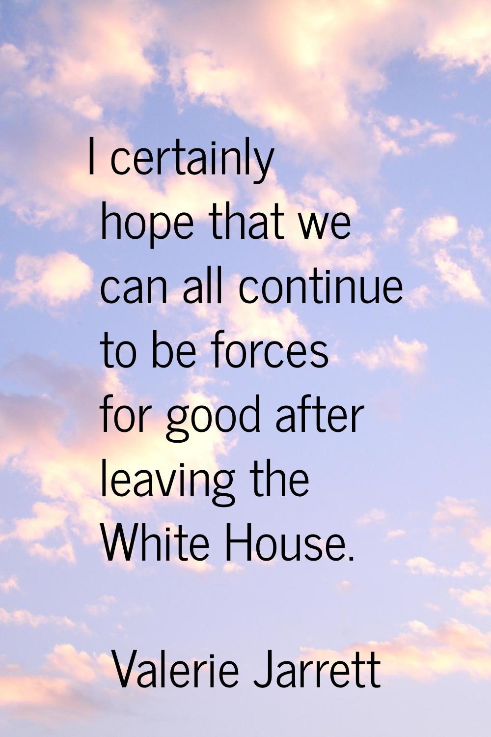 I certainly hope that we can all continue to be forces for good after leaving the White House.