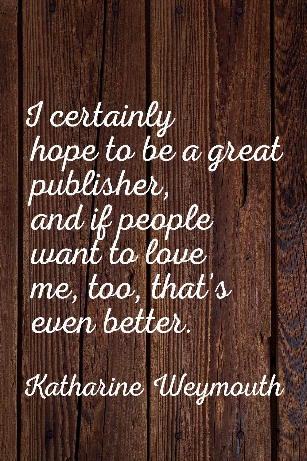 I certainly hope to be a great publisher, and if people want to love me, too, that's even better.