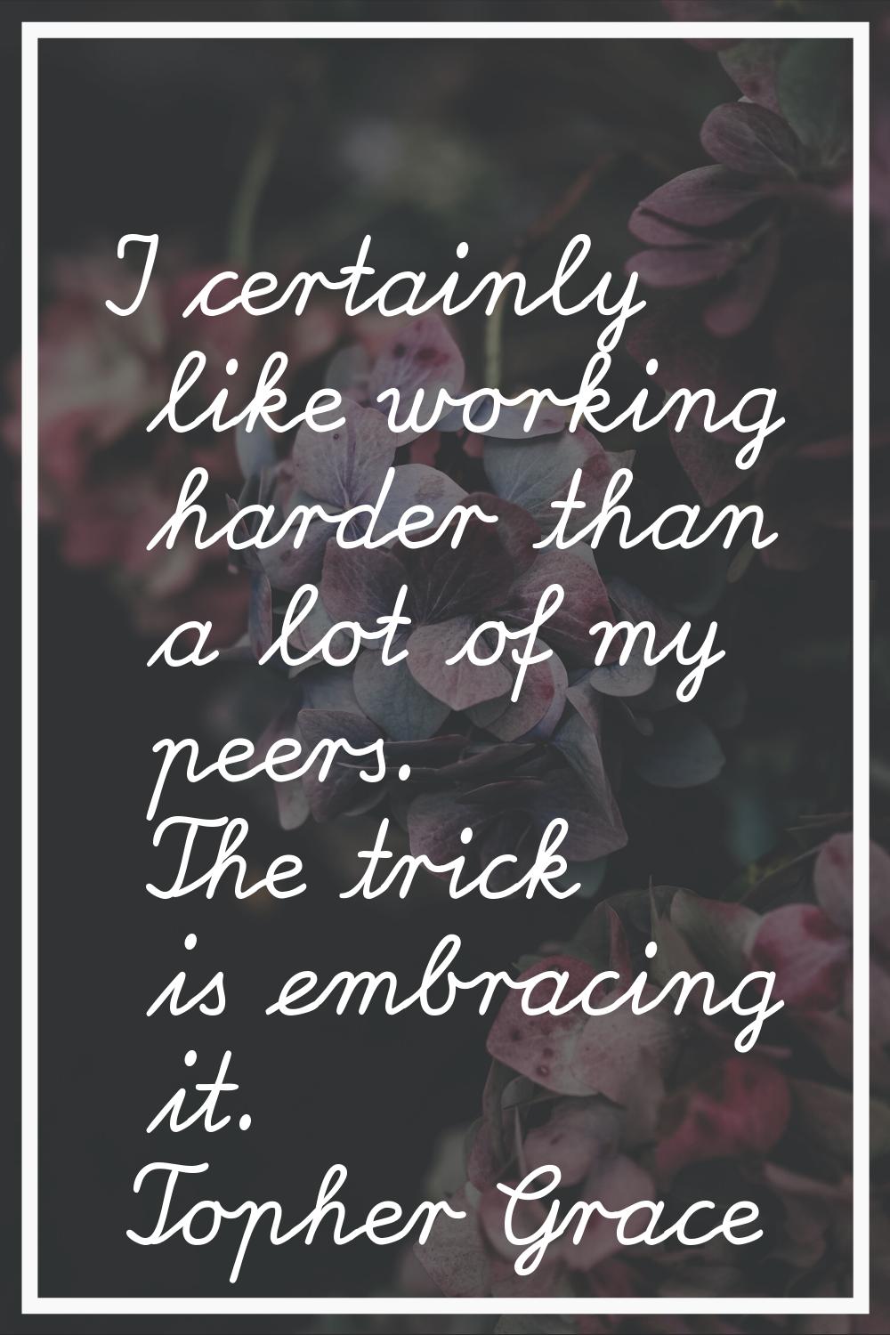 I certainly like working harder than a lot of my peers. The trick is embracing it.