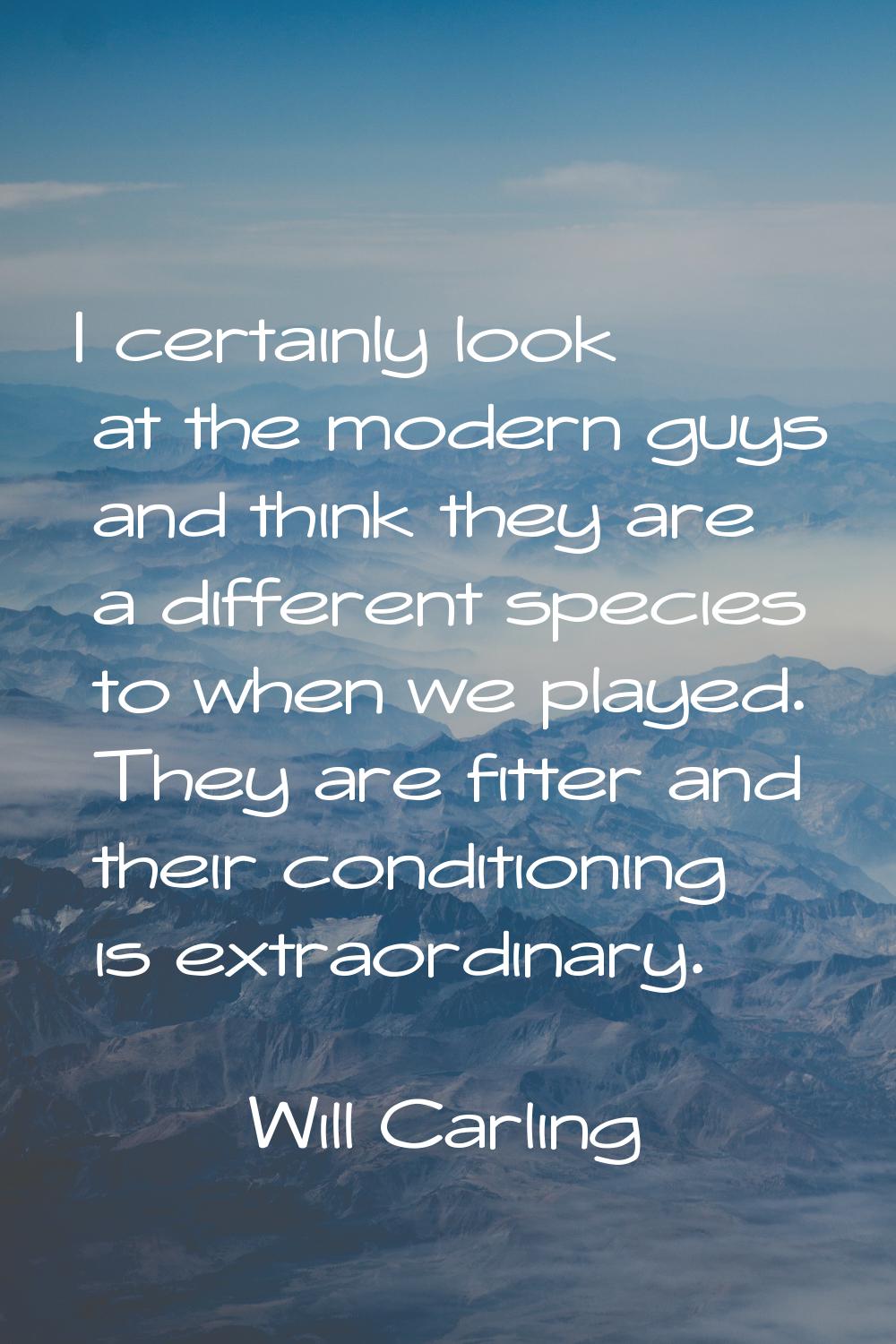 I certainly look at the modern guys and think they are a different species to when we played. They 