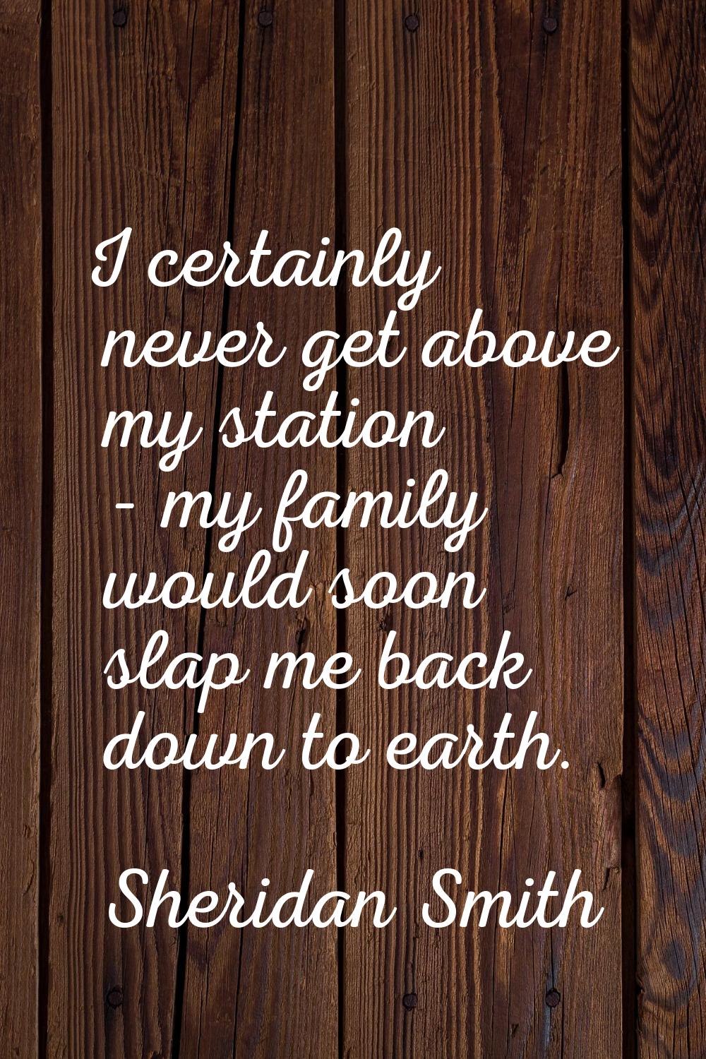 I certainly never get above my station - my family would soon slap me back down to earth.