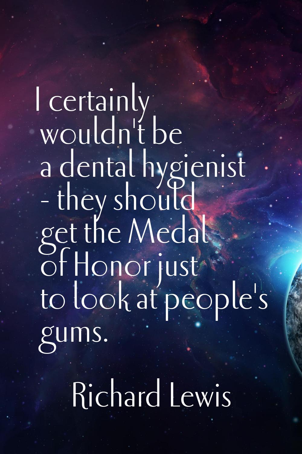 I certainly wouldn't be a dental hygienist - they should get the Medal of Honor just to look at peo